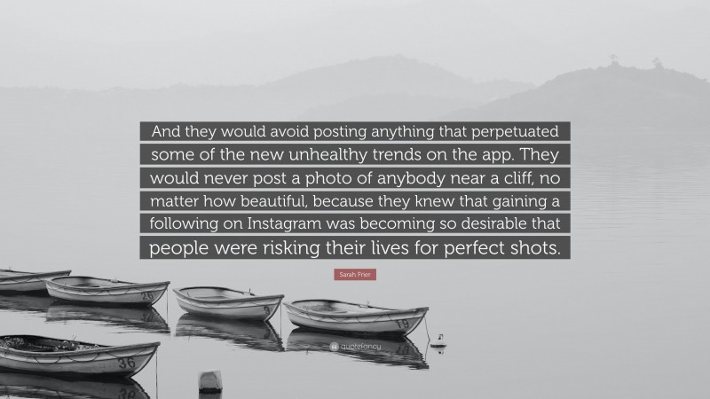 Sarah Frier Quote: “And they would avoid posting anything that perpetuated some of the new unhealthy trends on the app. They would never post a photo of anybody near a cliff, no matter how beautiful, because they knew that gaining a following on Instagram was becoming so desirable that people were risking their lives for perfect shots.”