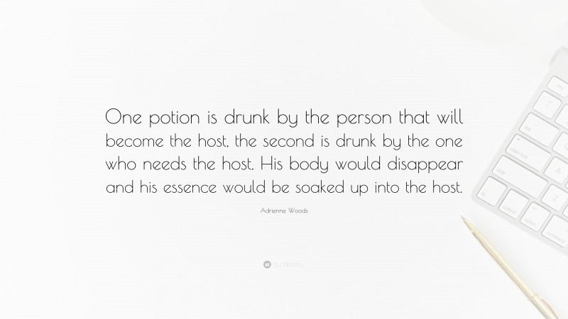 Adrienne Woods Quote: “One potion is drunk by the person that will become the host, the second is drunk by the one who needs the host. His body would disappear and his essence would be soaked up into the host.”