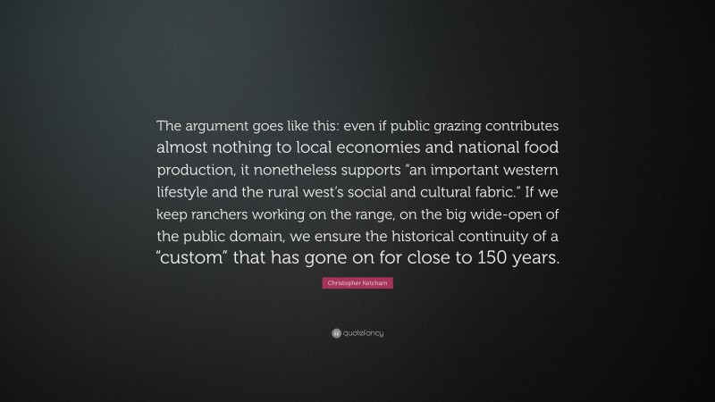 Christopher Ketcham Quote: “The argument goes like this: even if public grazing contributes almost nothing to local economies and national food production, it nonetheless supports “an important western lifestyle and the rural west’s social and cultural fabric.” If we keep ranchers working on the range, on the big wide-open of the public domain, we ensure the historical continuity of a “custom” that has gone on for close to 150 years.”