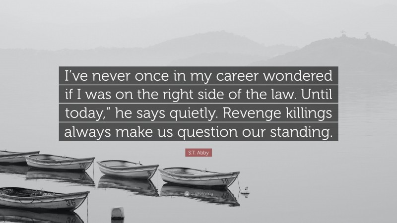 S.T. Abby Quote: “I’ve never once in my career wondered if I was on the right side of the law. Until today,” he says quietly. Revenge killings always make us question our standing.”