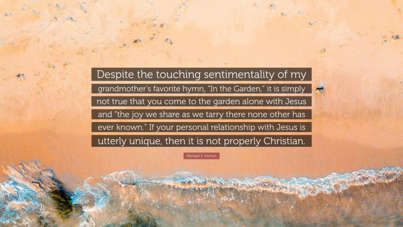 Michael S. Horton Quote: “Despite the touching sentimentality of my grandmother’s favorite hymn, “In the Garden,” it is simply not true that you come to the garden alone with Jesus and “the joy we share as we tarry there none other has ever known.” If your personal relationship with Jesus is utterly unique, then it is not properly Christian.”