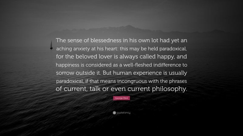 George Eliot Quote: “The sense of blessedness in his own lot had yet an aching anxiety at his heart: this may be held paradoxical, for the beloved lover is always called happy, and happiness is considered as a well-fleshed indifference to sorrow outside it. But human experience is usually paradoxical, if that means incongruous with the phrases of current, talk or even current philosophy.”