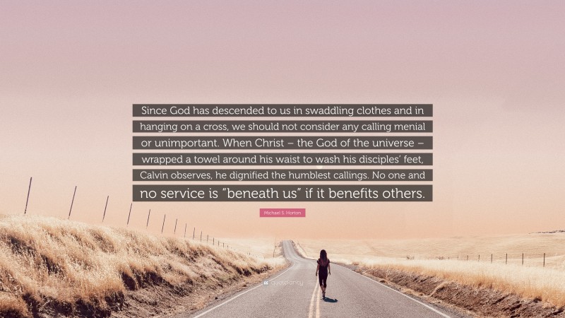 Michael S. Horton Quote: “Since God has descended to us in swaddling clothes and in hanging on a cross, we should not consider any calling menial or unimportant. When Christ – the God of the universe – wrapped a towel around his waist to wash his disciples’ feet, Calvin observes, he dignified the humblest callings. No one and no service is “beneath us” if it benefits others.”