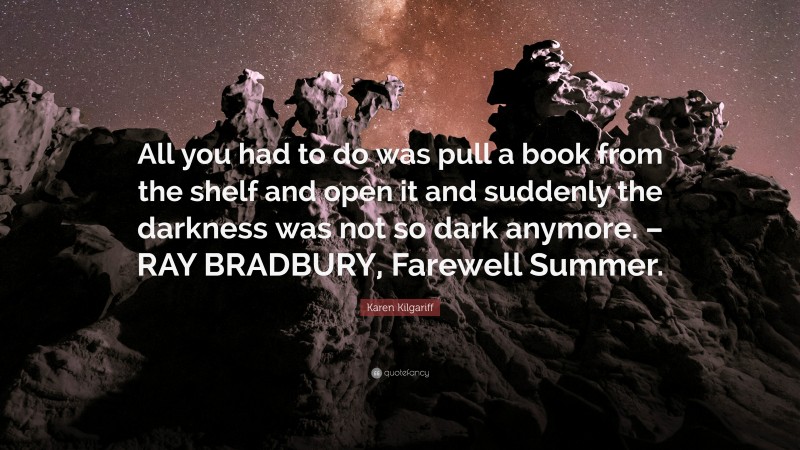 Karen Kilgariff Quote: “All you had to do was pull a book from the shelf and open it and suddenly the darkness was not so dark anymore. – RAY BRADBURY, Farewell Summer.”