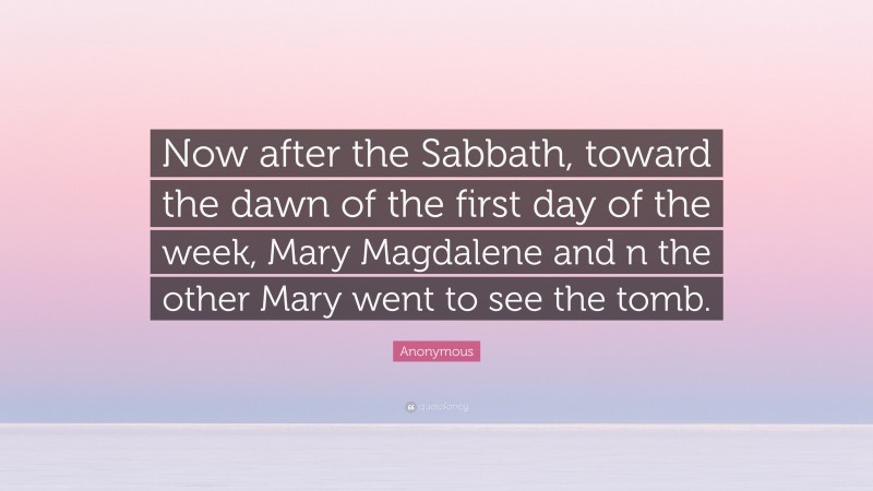 Anonymous Quote: “Now after the Sabbath, toward the dawn of the first day of the week, Mary Magdalene and n the other Mary went to see the tomb.”