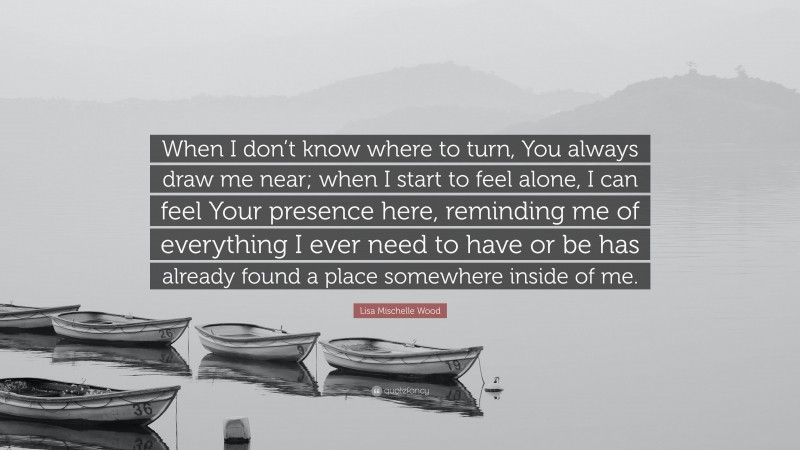 Lisa Mischelle Wood Quote: “When I don’t know where to turn, You always draw me near; when I start to feel alone, I can feel Your presence here, reminding me of everything I ever need to have or be has already found a place somewhere inside of me.”