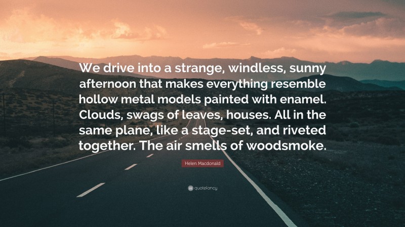 Helen Macdonald Quote: “We drive into a strange, windless, sunny afternoon that makes everything resemble hollow metal models painted with enamel. Clouds, swags of leaves, houses. All in the same plane, like a stage-set, and riveted together. The air smells of woodsmoke.”