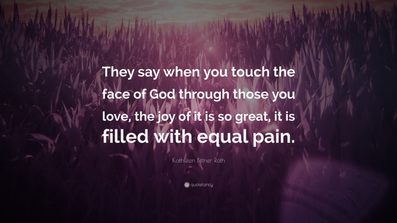 Kathleen Bittner Roth Quote: “They say when you touch the face of God through those you love, the joy of it is so great, it is filled with equal pain.”