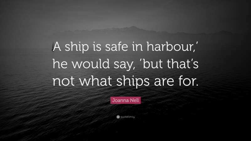 Joanna Nell Quote: “A ship is safe in harbour,’ he would say, ’but that’s not what ships are for.”