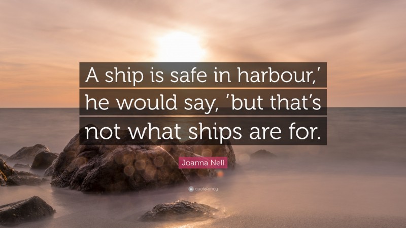 Joanna Nell Quote: “A ship is safe in harbour,’ he would say, ’but that’s not what ships are for.”