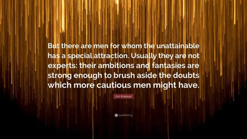 Jon Krakauer Quote: “But there are men for whom the unattainable has a special attraction. Usually they are not experts: their ambitions and fantasies are strong enough to brush aside the doubts which more cautious men might have.”