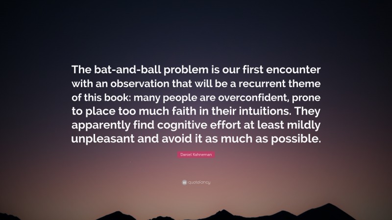 Daniel Kahneman Quote: “The bat-and-ball problem is our first encounter with an observation that will be a recurrent theme of this book: many people are overconfident, prone to place too much faith in their intuitions. They apparently find cognitive effort at least mildly unpleasant and avoid it as much as possible.”