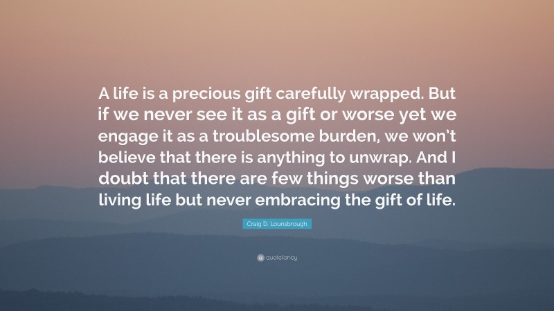 Craig D. Lounsbrough Quote: “A life is a precious gift carefully wrapped. But if we never see it as a gift or worse yet we engage it as a troublesome burden, we won’t believe that there is anything to unwrap. And I doubt that there are few things worse than living life but never embracing the gift of life.”