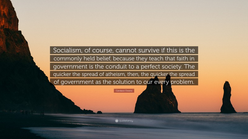 Candace Owens Quote: “Socialism, of course, cannot survive if this is the commonly held belief, because they teach that faith in government is the conduit to a perfect society. The quicker the spread of atheism, then, the quicker the spread of government as the solution to our every problem.”