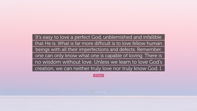 Elif Shafak Quote: “It’s easy to love a perfect God, unblemished and infallible that He is. What is far more difficult is to love fellow human beings with all their imperfections and defects. Remember, one can only know what one is capable of loving. There is no wisdom without love. Unless we learn to love God’s creation, we can neither truly love nor truly know God. I.”