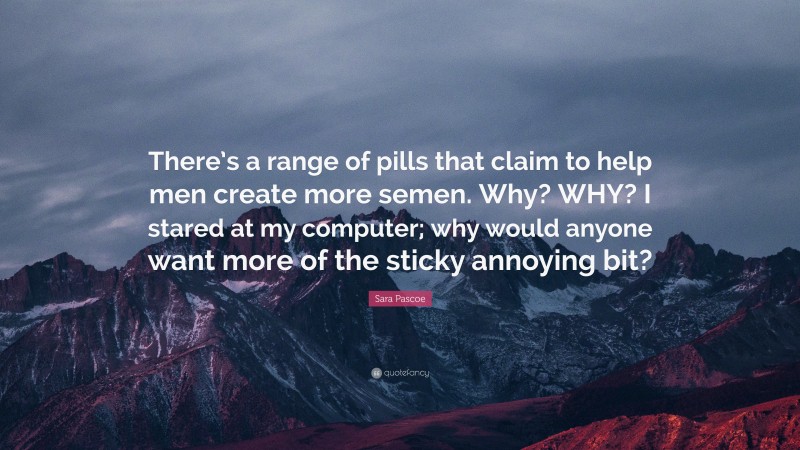 Sara Pascoe Quote: “There’s a range of pills that claim to help men create more semen. Why? WHY? I stared at my computer; why would anyone want more of the sticky annoying bit?”