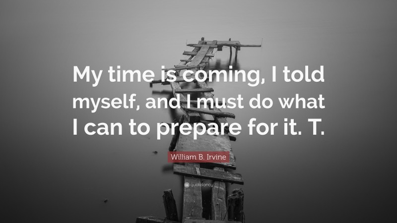 William B. Irvine Quote: “My time is coming, I told myself, and I must do what I can to prepare for it. T.”