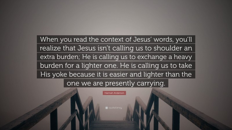 Hannah Anderson Quote: “When you read the context of Jesus’ words, you’ll realize that Jesus isn’t calling us to shoulder an extra burden; He is calling us to exchange a heavy burden for a lighter one. He is calling us to take His yoke because it is easier and lighter than the one we are presently carrying.”