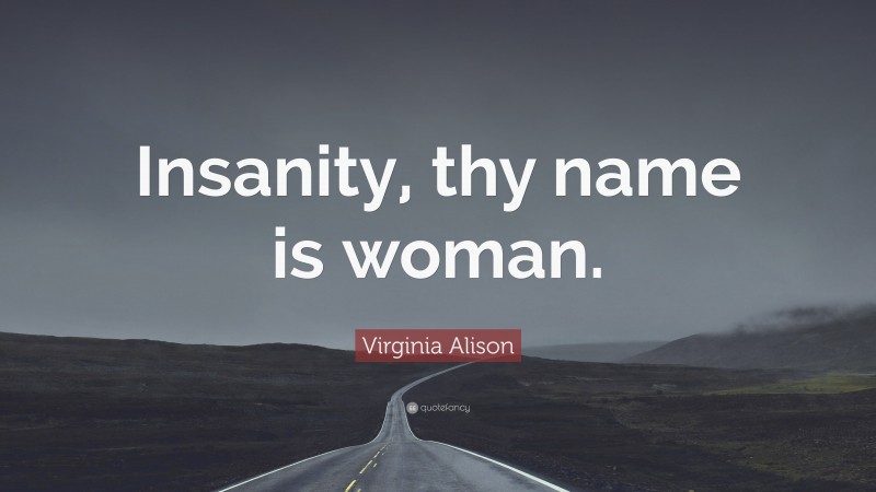 Virginia Alison Quote: “Insanity, thy name is woman.”