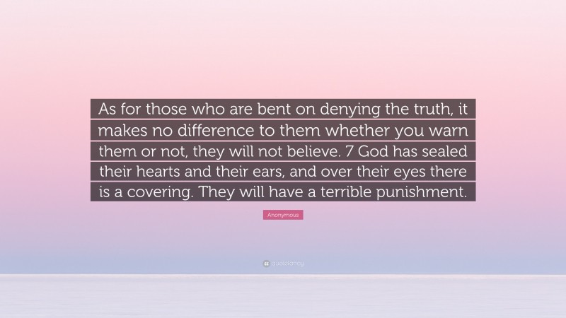 Anonymous Quote: “As for those who are bent on denying the truth, it makes no difference to them whether you warn them or not, they will not believe. 7 God has sealed their hearts and their ears, and over their eyes there is a covering. They will have a terrible punishment.”