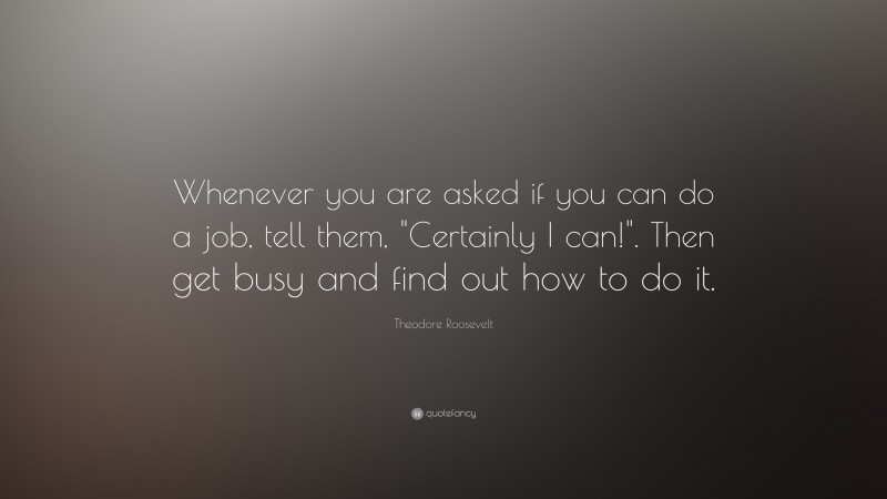 Theodore Roosevelt Quote: “Whenever you are asked if you can do a job, tell them, “Certainly I can!”. Then get busy and find out how to do it.”