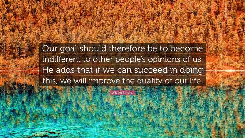 William B. Irvine Quote: “Our goal should therefore be to become indifferent to other people’s opinions of us. He adds that if we can succeed in doing this, we will improve the quality of our life.”