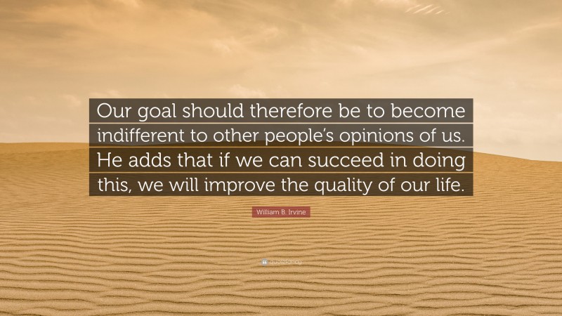 William B. Irvine Quote: “Our goal should therefore be to become indifferent to other people’s opinions of us. He adds that if we can succeed in doing this, we will improve the quality of our life.”