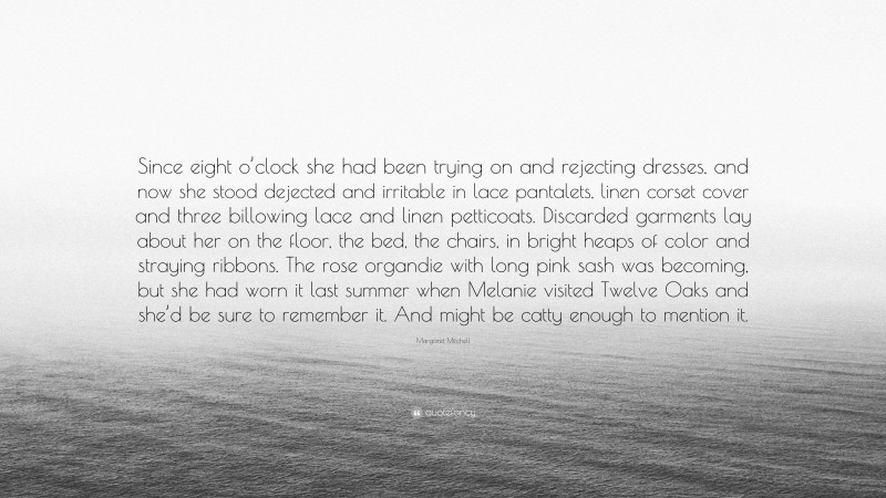 Margaret Mitchell Quote: “Since eight o’clock she had been trying on and rejecting dresses, and now she stood dejected and irritable in lace pantalets, linen corset cover and three billowing lace and linen petticoats. Discarded garments lay about her on the floor, the bed, the chairs, in bright heaps of color and straying ribbons. The rose organdie with long pink sash was becoming, but she had worn it last summer when Melanie visited Twelve Oaks and she’d be sure to remember it. And might be catty enough to mention it.”