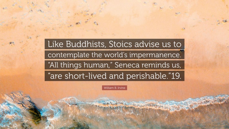 William B. Irvine Quote: “Like Buddhists, Stoics advise us to contemplate the world’s impermanence. “All things human,” Seneca reminds us, “are short-lived and perishable.”19.”