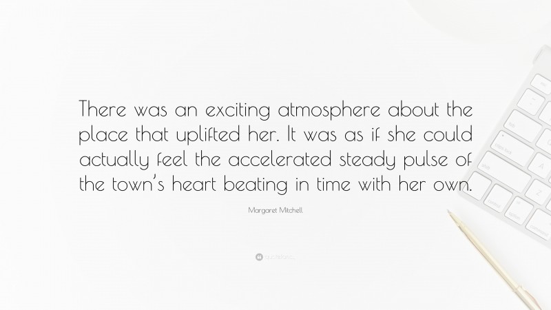 Margaret Mitchell Quote: “There was an exciting atmosphere about the place that uplifted her. It was as if she could actually feel the accelerated steady pulse of the town’s heart beating in time with her own.”