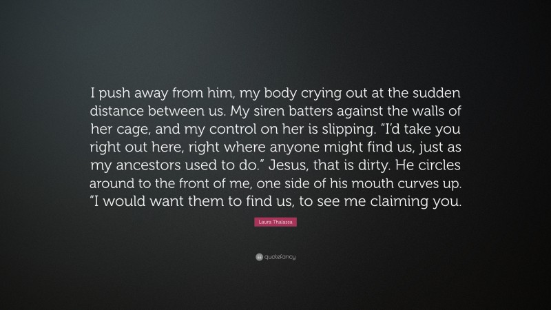 Laura Thalassa Quote: “I push away from him, my body crying out at the sudden distance between us. My siren batters against the walls of her cage, and my control on her is slipping. “I’d take you right out here, right where anyone might find us, just as my ancestors used to do.” Jesus, that is dirty. He circles around to the front of me, one side of his mouth curves up. “I would want them to find us, to see me claiming you.”