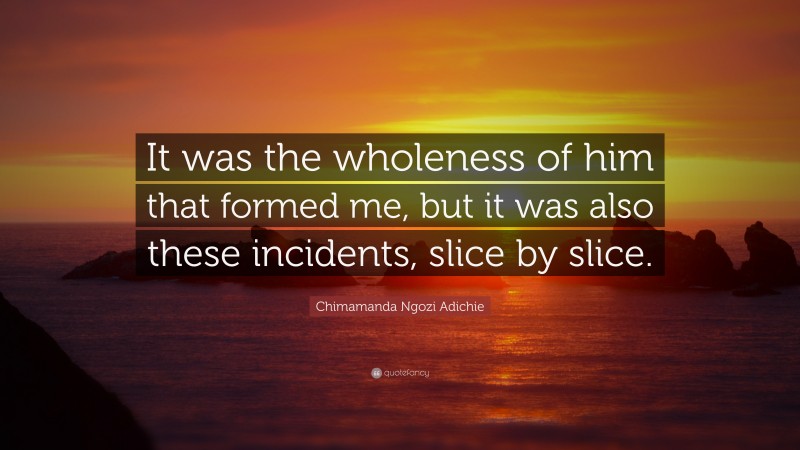 Chimamanda Ngozi Adichie Quote: “It was the wholeness of him that formed me, but it was also these incidents, slice by slice.”