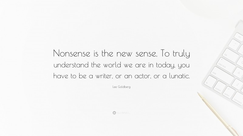 Lee Goldberg Quote: “Nonsense is the new sense. To truly understand the world we are in today, you have to be a writer, or an actor, or a lunatic.”
