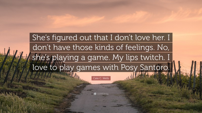 Cate C. Wells Quote: “She’s figured out that I don’t love her. I don’t have those kinds of feelings. No, she’s playing a game. My lips twitch. I love to play games with Posy Santoro.”