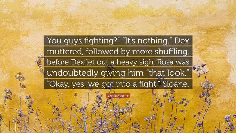 Charlie Cochet Quote: “You guys fighting?” “It’s nothing,” Dex muttered, followed by more shuffling, before Dex let out a heavy sigh. Rosa was undoubtedly giving him “that look.” “Okay, yes, we got into a fight.” Sloane.”
