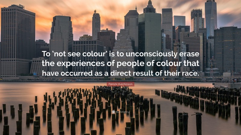 Patrick Hutchinson Quote: “To ‘not see colour’ is to unconsciously erase the experiences of people of colour that have occurred as a direct result of their race.”