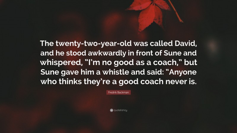 Fredrik Backman Quote: “The twenty-two-year-old was called David, and he stood awkwardly in front of Sune and whispered, “I’m no good as a coach,” but Sune gave him a whistle and said: “Anyone who thinks they’re a good coach never is.”