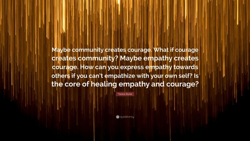 Tarana Burke Quote: “Maybe community creates courage. What if courage creates community? Maybe empathy creates courage. How can you express empathy towards others if you can’t empathize with your own self? Is the core of healing empathy and courage?”