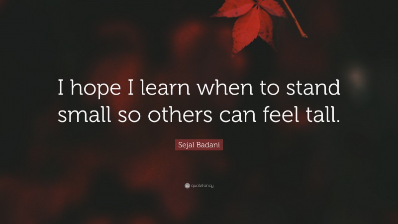 Sejal Badani Quote: “I hope I learn when to stand small so others can feel tall.”