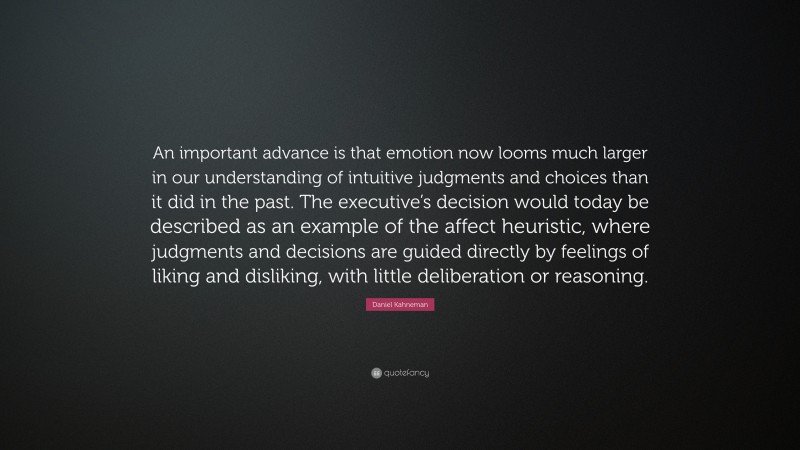 Daniel Kahneman Quote: “An important advance is that emotion now looms much larger in our understanding of intuitive judgments and choices than it did in the past. The executive’s decision would today be described as an example of the affect heuristic, where judgments and decisions are guided directly by feelings of liking and disliking, with little deliberation or reasoning.”