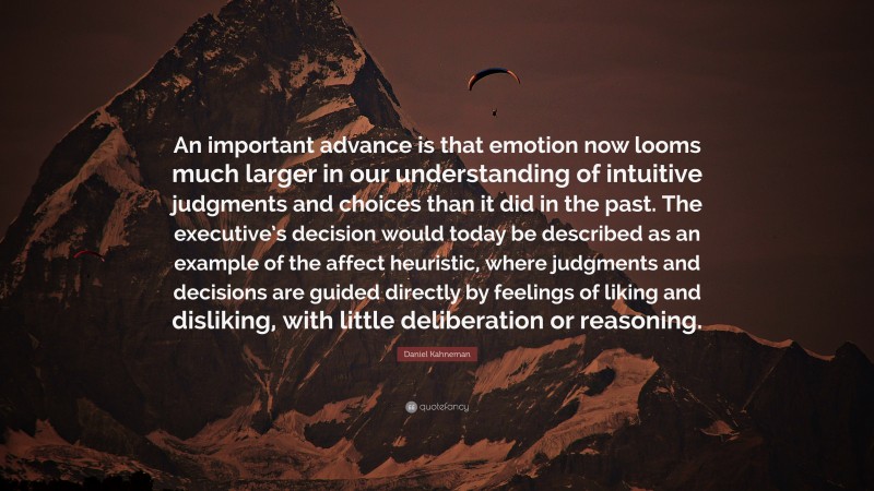 Daniel Kahneman Quote: “An important advance is that emotion now looms much larger in our understanding of intuitive judgments and choices than it did in the past. The executive’s decision would today be described as an example of the affect heuristic, where judgments and decisions are guided directly by feelings of liking and disliking, with little deliberation or reasoning.”
