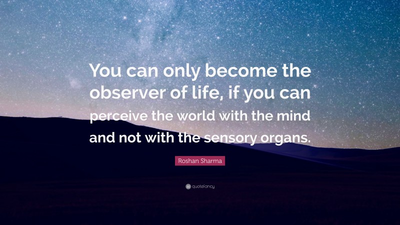 Roshan Sharma Quote: “You can only become the observer of life, if you can perceive the world with the mind and not with the sensory organs.”