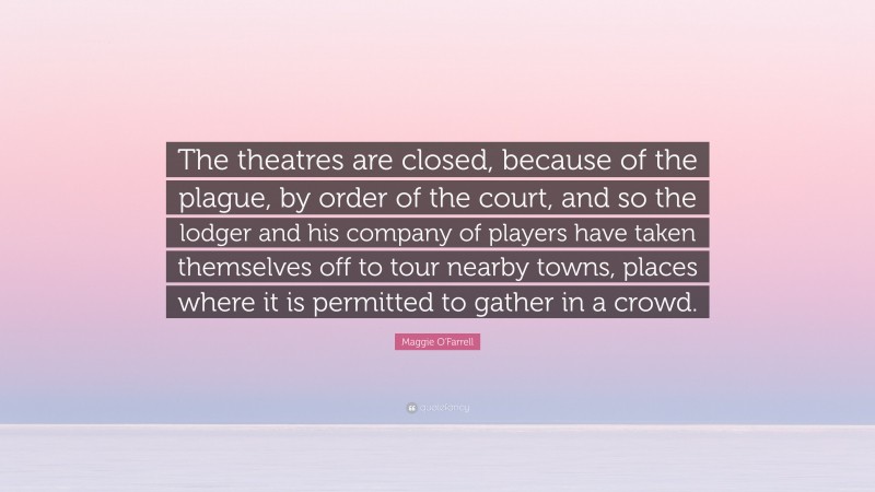 Maggie O'Farrell Quote: “The theatres are closed, because of the plague, by order of the court, and so the lodger and his company of players have taken themselves off to tour nearby towns, places where it is permitted to gather in a crowd.”