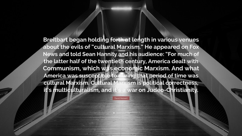 David Neiwert Quote: “Breitbart began holding forth at length in various venues about the evils of “cultural Marxism.” He appeared on Fox News and told Sean Hannity and his audience: “For much of the latter half of the twentieth century, America dealt with Communism, which was economic Marxism. And what America was susceptible to during that period of time was cultural Marxism. Cultural Marxism is political correctness, it’s multiculturalism, and it’s a war on Judeo-Christianity.”
