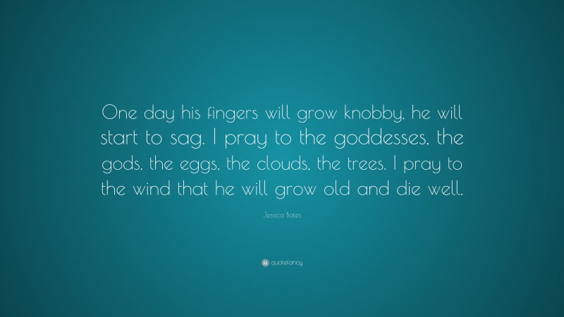 Jessica Bates Quote: “One day his fingers will grow knobby, he will start to sag. I pray to the goddesses, the gods, the eggs, the clouds, the trees. I pray to the wind that he will grow old and die well.”