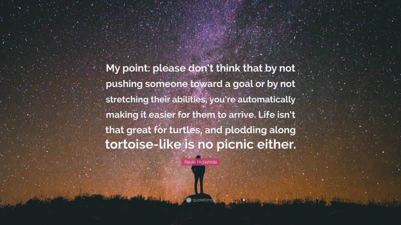 Naoki Higashida Quote: “My point: please don’t think that by not pushing someone toward a goal or by not stretching their abilities, you’re automatically making it easier for them to arrive. Life isn’t that great for turtles, and plodding along tortoise-like is no picnic either.”