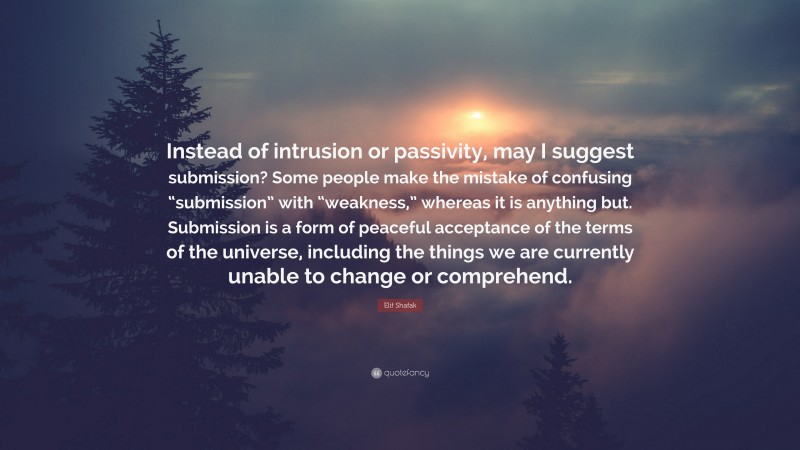 Elif Shafak Quote: “Instead of intrusion or passivity, may I suggest submission? Some people make the mistake of confusing “submission” with “weakness,” whereas it is anything but. Submission is a form of peaceful acceptance of the terms of the universe, including the things we are currently unable to change or comprehend.”