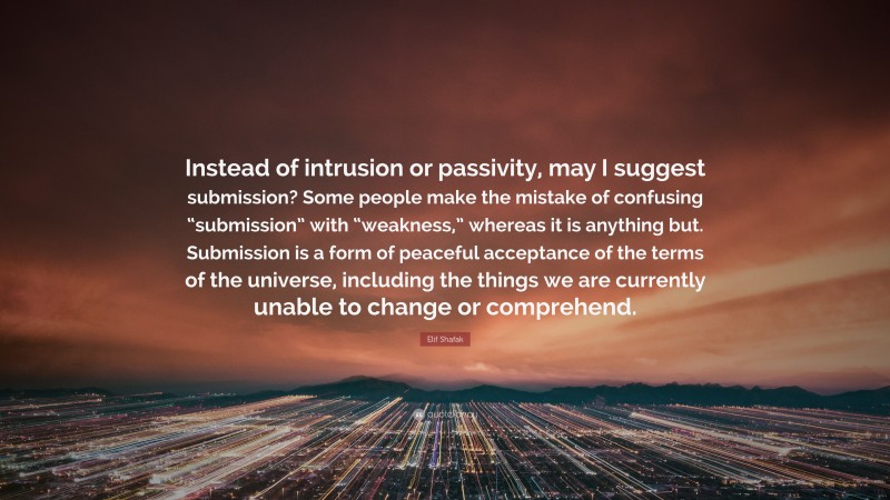 Elif Shafak Quote: “Instead of intrusion or passivity, may I suggest submission? Some people make the mistake of confusing “submission” with “weakness,” whereas it is anything but. Submission is a form of peaceful acceptance of the terms of the universe, including the things we are currently unable to change or comprehend.”