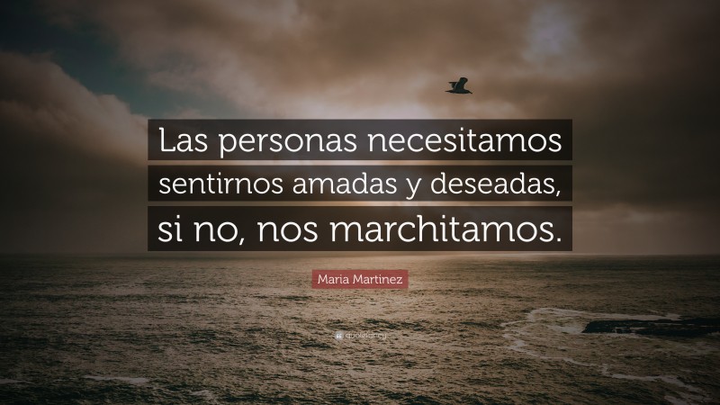 Maria Martinez Quote: “Las personas necesitamos sentirnos amadas y deseadas, si no, nos marchitamos.”