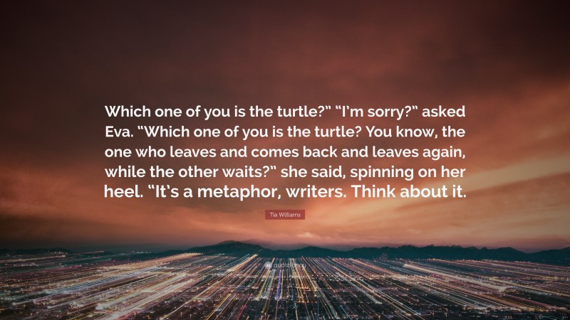 Tia Williams Quote: “Which one of you is the turtle?” “I’m sorry?” asked Eva. “Which one of you is the turtle? You know, the one who leaves and comes back and leaves again, while the other waits?” she said, spinning on her heel. “It’s a metaphor, writers. Think about it.”